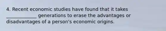 4. Recent economic studies have found that it takes _____________ generations to erase the advantages or disadvantages of a person's economic origins.