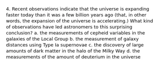 4. Recent observations indicate that the universe is expanding faster today than it was a few billion years ago (that, in other words, the expansion of the universe is accelerating.) What kind of observations have led astronomers to this surprising conclusion? a. the measurements of cepheid variables in the galaxies of the Local Group b. the measurement of galaxy distances using Type Ia supernovae c. the discovery of large amounts of dark matter in the halo of the Milky Way d. the measurements of the amount of deuterium in the universe