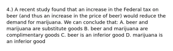 4.) A recent study found that an increase in the Federal tax on beer (and thus an increase in the price of beer) would reduce the demand for marijuana. We can conclude that: A. beer and marijuana are substitute goods B. beer and marijuana are complimentary goods C. beer is an inferior good D. marijuana is an inferior good