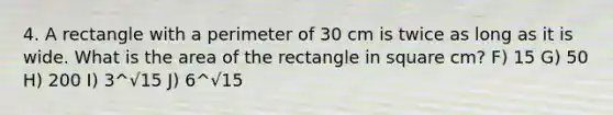 4. A rectangle with a perimeter of 30 cm is twice as long as it is wide. What is the area of the rectangle in square cm? F) 15 G) 50 H) 200 I) 3^√15 J) 6^√15