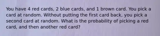 You have 4 red cards, 2 blue cards, and 1 brown card. You pick a card at random. Without putting the first card back, you pick a second card at random. What is the probability of picking a red card, and then another red card?