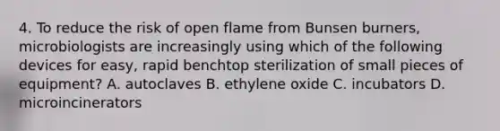 4. To reduce the risk of open flame from Bunsen burners, microbiologists are increasingly using which of the following devices for easy, rapid benchtop sterilization of small pieces of equipment? A. autoclaves B. ethylene oxide C. incubators D. microincinerators