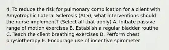 4. To reduce the risk for pulmonary complication for a client with Amyotrophic Lateral Sclerosis (ALS), what interventions should the nurse implement? (Select all that apply) A. Initiate passive range of motion exercises B. Establish a regular bladder routine C. Teach the client breathing exercises D. Perform chest physiotherapy E. Encourage use of incentive spirometer