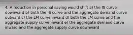 4. A reduction in personal saving would shift a) the IS curve downward b) both the IS curve and the aggregate demand curve outward c) the LM curve inward d) both the LM curve and the aggregate supply curve inward e) the aggregate demand curve inward and the aggregate supply curve downward