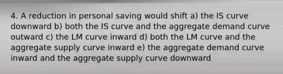 4. A reduction in personal saving would shift a) the IS curve downward b) both the IS curve and the aggregate demand curve outward c) the LM curve inward d) both the LM curve and the aggregate supply curve inward e) the aggregate demand curve inward and the aggregate supply curve downward