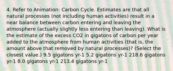 4. Refer to Animation: Carbon Cycle. Estimates are that all natural processes (not including human activities) result in a near balance between carbon entering and leaving the atmosphere (actually slightly less entering than leaving). What is the estimate of the excess CO2 in gigatons of carbon per year added to the atmosphere from human activities (that is, the amount above that removed by natural processes)? (Select the closest value.) 9.5 gigatons yr-1 5.2 gigatons yr-1 218.6 gigatons yr-1 8.0 gigatons yr-1 213.4 gigatons yr-1