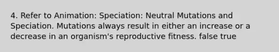 4. Refer to Animation: Speciation: Neutral Mutations and Speciation. Mutations always result in either an increase or a decrease in an organism's reproductive fitness. false true