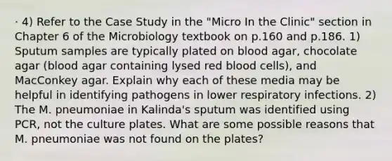 · 4) Refer to the Case Study in the "Micro In the Clinic" section in Chapter 6 of the Microbiology textbook on p.160 and p.186. 1) Sputum samples are typically plated on blood agar, chocolate agar (blood agar containing lysed red blood cells), and MacConkey agar. Explain why each of these media may be helpful in identifying pathogens in lower respiratory infections. 2) The M. pneumoniae in Kalinda's sputum was identified using PCR, not the culture plates. What are some possible reasons that M. pneumoniae was not found on the plates?