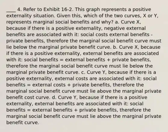 ____ 4. Refer to Exhibit 16-2. This graph represents a positive externality situation. Given this, which of the two curves, X or Y, represents marginal social benefits and why? a. Curve X, because if there is a positive externality, negative external benefits are associated with it: social costs external benefits - private benefits, therefore the marginal social benefit curve must lie below the marginal private benefit curve. b. Curve X, because if there is a positive externality, external benefits are associated with it: social benefits = external benefits + private benefits, therefore the marginal social benefit curve must lie below the marginal private benefit curve. c. Curve Y, because if there is a positive externality, external costs are associated with it: social benefits = external costs + private benefits, therefore the marginal social benefit curve must lie above the marginal private benefit cost curve. d. Curve Y, because if there is a positive externality, external benefits are associated with it: social benefits = external benefits + private benefits, therefore the marginal social benefit curve must lie above the marginal private benefit curve.