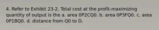 4. Refer to Exhibit 23-2. Total cost at the profit-maximizing quantity of output is the a. area 0P2CQ0. b. area 0P3FQ0. c. area 0P1BQ0. d. distance from Q0 to D.