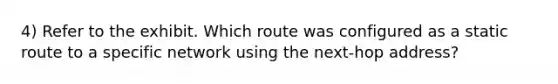 4) Refer to the exhibit. Which route was configured as a static route to a specific network using the next-hop address?