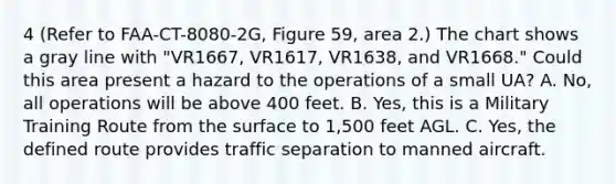 4 (Refer to FAA-CT-8080-2G, Figure 59, area 2.) The chart shows a gray line with "VR1667, VR1617, VR1638, and VR1668." Could this area present a hazard to the operations of a small UA? A. No, all operations will be above 400 feet. B. Yes, this is a Military Training Route from the surface to 1,500 feet AGL. C. Yes, the defined route provides traffic separation to manned aircraft.