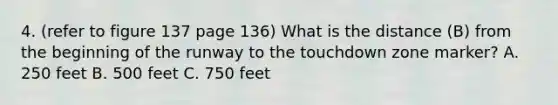 4. (refer to figure 137 page 136) What is the distance (B) from the beginning of the runway to the touchdown zone marker? A. 250 feet B. 500 feet C. 750 feet