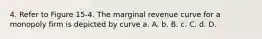 4. Refer to Figure 15-4. The marginal revenue curve for a monopoly firm is depicted by curve a. A. b. B. c. C. d. D.