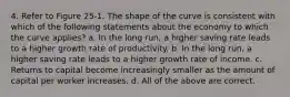 4. Refer to Figure 25-1. The shape of the curve is consistent with which of the following statements about the economy to which the curve applies? a. In the long run, a higher saving rate leads to a higher growth rate of productivity. b. In the long run, a higher saving rate leads to a higher growth rate of income. c. Returns to capital become increasingly smaller as the amount of capital per worker increases. d. All of the above are correct.