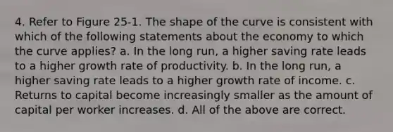 4. Refer to Figure 25-1. The shape of the curve is consistent with which of the following statements about the economy to which the curve applies? a. In the long run, a higher saving rate leads to a higher growth rate of productivity. b. In the long run, a higher saving rate leads to a higher growth rate of income. c. Returns to capital become increasingly smaller as the amount of capital per worker increases. d. All of the above are correct.