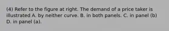 (4) Refer to the figure at right. The demand of a price taker is illustrated A. by neither curve. B. in both panels. C. in panel​ (b) D. in panel​ (a).