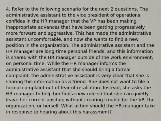 4. Refer to the following scenario for the next 2 questions. The administrative assistant to the vice president of operations confides in the HR manager that the VP has been making inappropriate advances that have been getting progressively more forward and aggressive. This has made the administrative assistant uncomfortable, and now she wants to find a new position in the organization. The administrative assistant and the HR manager are long-time personal friends, and this information is shared with the HR manager outside of the work environment, on personal time. While the HR manager informs the administrative assistant that she should bring a formal complaint, the administrative assistant is very clear that she is sharing this information as a friend. She does not want to file a formal complaint out of fear of retaliation. Instead, she asks the HR manager to help her find a new role so that she can quietly leave her current position without creating trouble for the VP, the organization, or herself. What action should the HR manager take in response to hearing about this harassment?