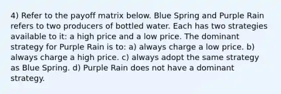 4) Refer to the payoff matrix below. Blue Spring and Purple Rain refers to two producers of bottled water. Each has two strategies available to it: a high price and a low price. The dominant strategy for Purple Rain is to: a) always charge a low price. b) always charge a high price. c) always adopt the same strategy as Blue Spring. d) Purple Rain does not have a dominant strategy.