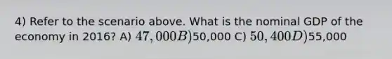 4) Refer to the scenario above. What is the nominal GDP of the economy in 2016? A) 47,000 B)50,000 C) 50,400 D)55,000