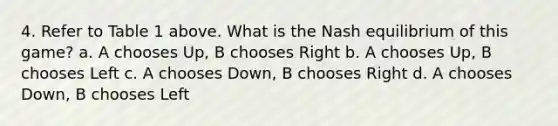 4. Refer to Table 1 above. What is the Nash equilibrium of this game? a. A chooses Up, B chooses Right b. A chooses Up, B chooses Left c. A chooses Down, B chooses Right d. A chooses Down, B chooses Left