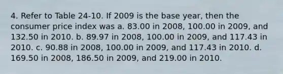 4. Refer to Table 24-10. If 2009 is the base year, then the consumer price index was a. 83.00 in 2008, 100.00 in 2009, and 132.50 in 2010. b. 89.97 in 2008, 100.00 in 2009, and 117.43 in 2010. c. 90.88 in 2008, 100.00 in 2009, and 117.43 in 2010. d. 169.50 in 2008, 186.50 in 2009, and 219.00 in 2010.