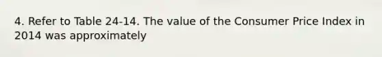 4. Refer to Table 24-14. The value of the Consumer Price Index in 2014 was approximately