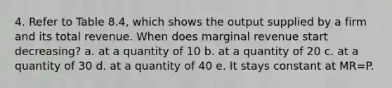 4. Refer to Table 8.4, which shows the output supplied by a firm and its total revenue. When does marginal revenue start decreasing? a. at a quantity of 10 b. at a quantity of 20 c. at a quantity of 30 d. at a quantity of 40 e. It stays constant at MR=P.