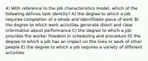 4) With reference to the job characteristics model, which of the following defines task identity? A) the degree to which a job requires completion of a whole and identifiable piece of work B) the degree to which work activities generate direct and clear information about performance C) the degree to which a job provides the worker freedom in scheduling and procedure D) the degree to which a job has an impact on the lives or work of other people E) the degree to which a job requires a variety of different activities