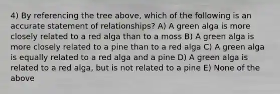 4) By referencing the tree above, which of the following is an accurate statement of relationships? A) A green alga is more closely related to a red alga than to a moss B) A green alga is more closely related to a pine than to a red alga C) A green alga is equally related to a red alga and a pine D) A green alga is related to a red alga, but is not related to a pine E) None of the above