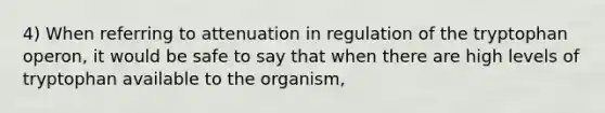 4) When referring to attenuation in regulation of the tryptophan operon, it would be safe to say that when there are high levels of tryptophan available to the organism,