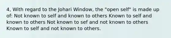 4, With regard to the Johari Window, the "open self" is made up of: Not known to self and known to others Known to self and known to others Not known to sef and not known to others Known to self and not known to others.