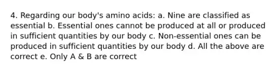 4. Regarding our body's amino acids: a. Nine are classified as essential b. Essential ones cannot be produced at all or produced in sufficient quantities by our body c. Non-essential ones can be produced in sufficient quantities by our body d. All the above are correct e. Only A & B are correct