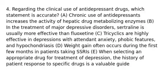 4. Regarding the clinical use of antidepressant drugs, which statement is accurate? (A) Chronic use of antidepressants increases the activity of hepatic drug metabolizing enzymes (B) In the treatment of major depressive disorders, sertraline is usually more effective than fluoxetine (C) Tricyclics are highly effective in depressions with attendant anxiety, phobic features, and hypochondriasis (D) Weight gain often occurs during the first few months in patients taking SSRIs (E) When selecting an appropriate drug for treatment of depression, the history of patient response to specific drugs is a valuable guide