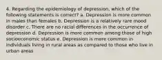 4. Regarding the epidemiology of depression, which of the following statements is correct? a. Depression is more common in males than females b. Depression is a relatively rare mood disorder c. There are no racial differences in the occurrence of depression d. Depression is more common among those of high socioeconomic status e. Depression is more common in individuals living in rural areas as compared to those who live in urban areas