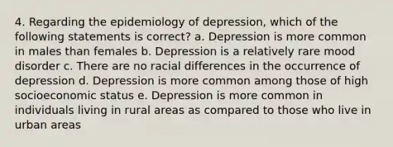 4. Regarding the epidemiology of depression, which of the following statements is correct? a. Depression is more common in males than females b. Depression is a relatively rare mood disorder c. There are no racial differences in the occurrence of depression d. Depression is more common among those of high socioeconomic status e. Depression is more common in individuals living in rural areas as compared to those who live in urban areas