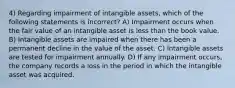 4) Regarding impairment of intangible assets, which of the following statements is incorrect? A) Impairment occurs when the fair value of an intangible asset is less than the book value. B) Intangible assets are impaired when there has been a permanent decline in the value of the asset. C) Intangible assets are tested for impairment annually. D) If any impairment occurs, the company records a loss in the period in which the intangible asset was acquired.