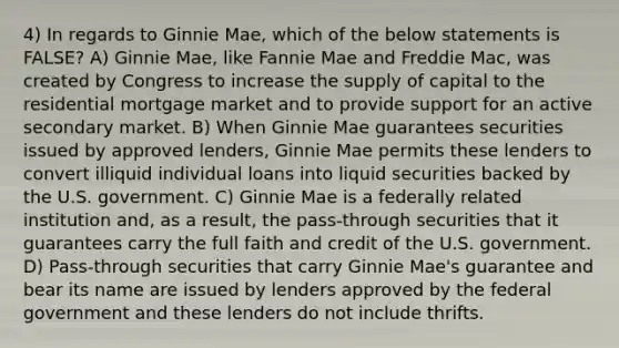 4) In regards to Ginnie Mae, which of the below statements is FALSE? A) Ginnie Mae, like Fannie Mae and Freddie Mac, was created by Congress to increase the supply of capital to the residential mortgage market and to provide support for an active secondary market. B) When Ginnie Mae guarantees securities issued by approved lenders, Ginnie Mae permits these lenders to convert illiquid individual loans into liquid securities backed by the U.S. government. C) Ginnie Mae is a federally related institution and, as a result, the pass-through securities that it guarantees carry the full faith and credit of the U.S. government. D) Pass-through securities that carry Ginnie Mae's guarantee and bear its name are issued by lenders approved by the federal government and these lenders do not include thrifts.