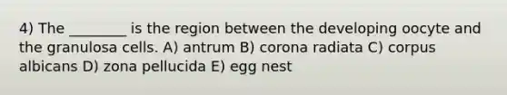 4) The ________ is the region between the developing oocyte and the granulosa cells. A) antrum B) corona radiata C) corpus albicans D) zona pellucida E) egg nest