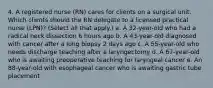 4. A registered nurse (RN) cares for clients on a surgical unit. Which clients should the RN delegate to a licensed practical nurse (LPN)? (Select all that apply.) a. A 32-year-old who had a radical neck dissection 6 hours ago b. A 43-year-old diagnosed with cancer after a lung biopsy 2 days ago c. A 55-year-old who needs discharge teaching after a laryngectomy d. A 67-year-old who is awaiting preoperative teaching for laryngeal cancer e. An 88-year-old with esophageal cancer who is awaiting gastric tube placement