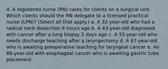 4. A registered nurse (RN) cares for clients on a surgical unit. Which clients should the RN delegate to a licensed practical nurse (LPN)? (Select all that apply.) a. A 32-year-old who had a radical neck dissection 6 hours ago b. A 43-year-old diagnosed with cancer after a lung biopsy 2 days ago c. A 55-year-old who needs discharge teaching after a laryngectomy d. A 67-year-old who is awaiting preoperative teaching for laryngeal cancer e. An 88-year-old with esophageal cancer who is awaiting gastric tube placement