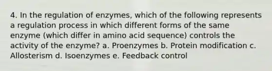 4. In the regulation of enzymes, which of the following represents a regulation process in which different forms of the same enzyme (which differ in amino acid sequence) controls the activity of the enzyme? a. Proenzymes b. Protein modification c. Allosterism d. Isoenzymes e. Feedback control