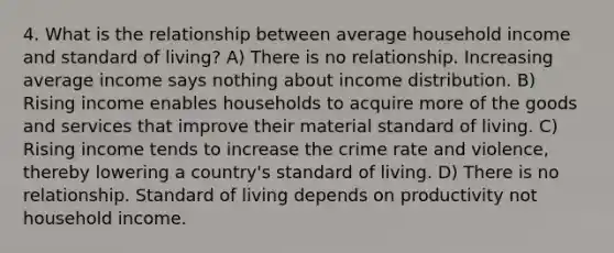 4. What is the relationship between average household income and standard of living? A) There is no relationship. Increasing average income says nothing about income distribution. B) Rising income enables households to acquire more of the goods and services that improve their material standard of living. C) Rising income tends to increase the crime rate and violence, thereby lowering a country's standard of living. D) There is no relationship. Standard of living depends on productivity not household income.