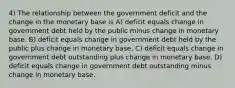 4) The relationship between the government deficit and the change in the monetary base is A) deficit equals change in government debt held by the public minus change in monetary base. B) deficit equals change in government debt held by the public plus change in monetary base. C) deficit equals change in government debt outstanding plus change in monetary base. D) deficit equals change in government debt outstanding minus change in monetary base.