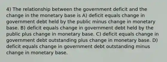 4) The relationship between the government deficit and the change in the monetary base is A) deficit equals change in government debt held by the public minus change in monetary base. B) deficit equals change in government debt held by the public plus change in monetary base. C) deficit equals change in government debt outstanding plus change in monetary base. D) deficit equals change in government debt outstanding minus change in monetary base.