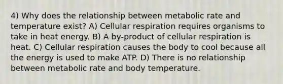 4) Why does the relationship between metabolic rate and temperature exist? A) Cellular respiration requires organisms to take in heat energy. B) A by-product of cellular respiration is heat. C) Cellular respiration causes the body to cool because all the energy is used to make ATP. D) There is no relationship between metabolic rate and body temperature.