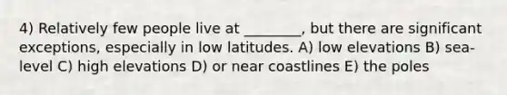 4) Relatively few people live at ________, but there are significant exceptions, especially in low latitudes. A) low elevations B) sea-level C) high elevations D) or near coastlines E) the poles