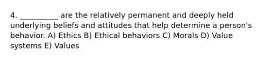 4. __________ are the relatively permanent and deeply held underlying beliefs and attitudes that help determine a person's behavior. A) Ethics B) Ethical behaviors C) Morals D) Value systems E) Values