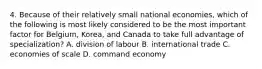 4. Because of their relatively small national economies, which of the following is most likely considered to be the most important factor for Belgium, Korea, and Canada to take full advantage of specialization? A. division of labour B. international trade C. economies of scale D. command economy