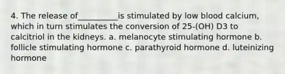 4. The release of__________is stimulated by low blood calcium, which in turn stimulates the conversion of 25-(OH) D3 to calcitriol in the kidneys. a. melanocyte stimulating hormone b. follicle stimulating hormone c. parathyroid hormone d. luteinizing hormone